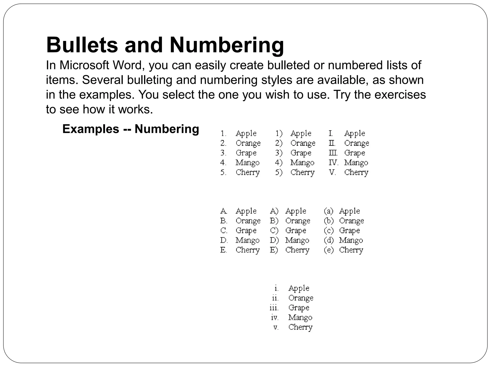 Bullets and Numbering
In Microsoft Word, you can easily create bulleted or numbered lists of
items. Several bulleting and numbering styles are available, as shown
in the examples. You select the one you wish to use. Try the exercises
to see how it works.
Examples -- Numbering
 