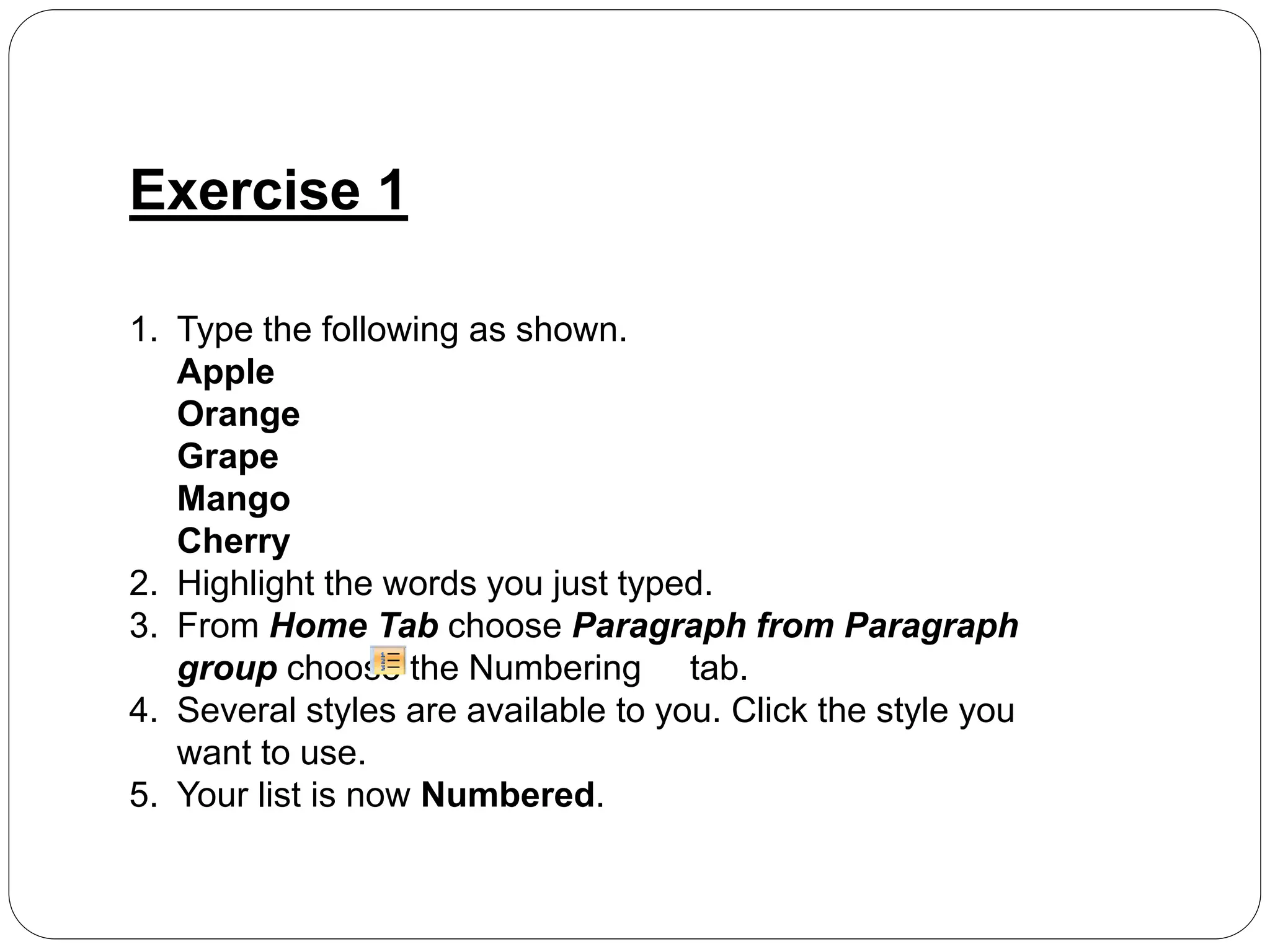 Exercise 1
1. Type the following as shown.
Apple
Orange
Grape
Mango
Cherry
2. Highlight the words you just typed.
3. From Home Tab choose Paragraph from Paragraph
group choose the Numbering tab.
4. Several styles are available to you. Click the style you
want to use.
5. Your list is now Numbered.
 