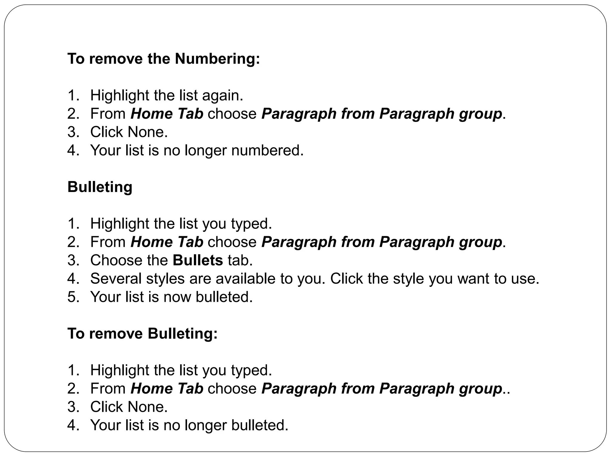 To remove the Numbering:
1. Highlight the list again.
2. From Home Tab choose Paragraph from Paragraph group.
3. Click None.
4. Your list is no longer numbered.
Bulleting
1. Highlight the list you typed.
2. From Home Tab choose Paragraph from Paragraph group.
3. Choose the Bullets tab.
4. Several styles are available to you. Click the style you want to use.
5. Your list is now bulleted.
To remove Bulleting:
1. Highlight the list you typed.
2. From Home Tab choose Paragraph from Paragraph group..
3. Click None.
4. Your list is no longer bulleted.
 