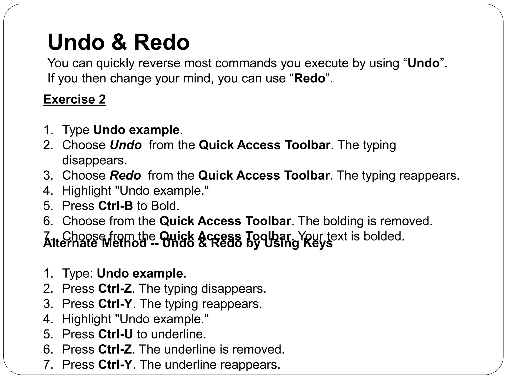 Undo & Redo
You can quickly reverse most commands you execute by using “Undo”.
If you then change your mind, you can use “Redo”.
Exercise 2
1. Type Undo example.
2. Choose Undo from the Quick Access Toolbar. The typing
disappears.
3. Choose Redo from the Quick Access Toolbar. The typing reappears.
4. Highlight "Undo example."
5. Press Ctrl-B to Bold.
6. Choose from the Quick Access Toolbar. The bolding is removed.
7. Choose from the Quick Access Toolbar. Your text is bolded.
Alternate Method -- Undo & Redo by Using Keys
1. Type: Undo example.
2. Press Ctrl-Z. The typing disappears.
3. Press Ctrl-Y. The typing reappears.
4. Highlight "Undo example."
5. Press Ctrl-U to underline.
6. Press Ctrl-Z. The underline is removed.
7. Press Ctrl-Y. The underline reappears.
 