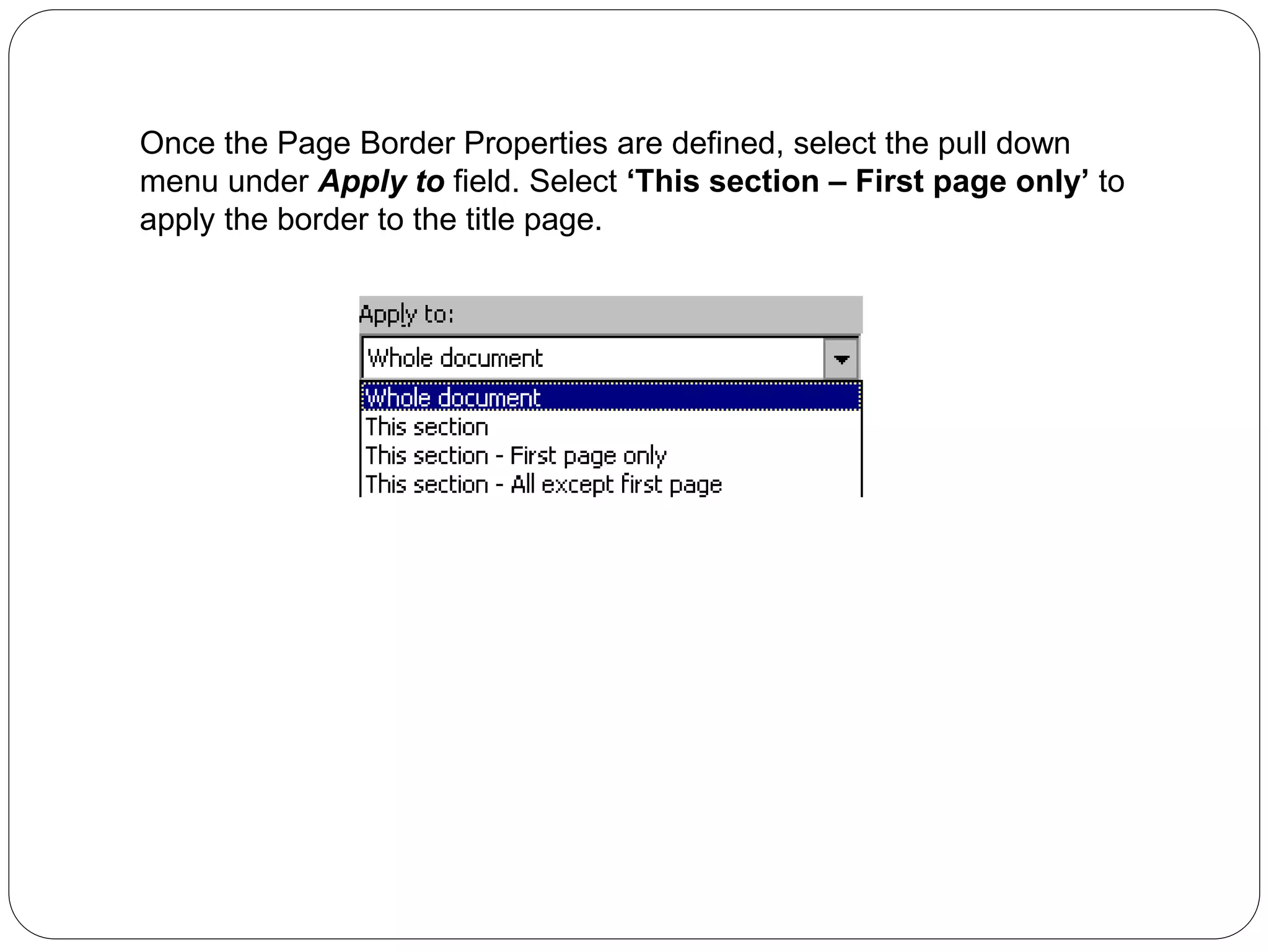 Once the Page Border Properties are defined, select the pull down
menu under Apply to field. Select ‘This section – First page only’ to
apply the border to the title page.
 