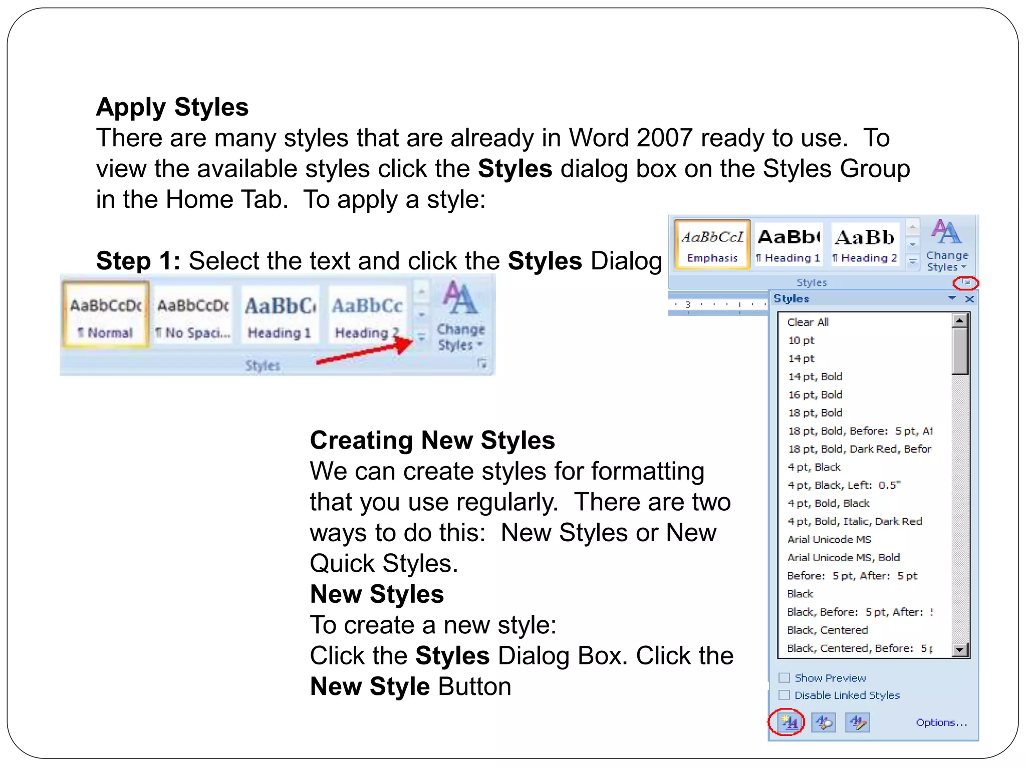 Apply Styles
There are many styles that are already in Word 2007 ready to use. To
view the available styles click the Styles dialog box on the Styles Group
in the Home Tab. To apply a style:
Step 1: Select the text and click the Styles Dialog Box
Step 2: Click the Style you choose
Creating New Styles
We can create styles for formatting
that you use regularly. There are two
ways to do this: New Styles or New
Quick Styles.
New Styles
To create a new style:
Click the Styles Dialog Box. Click the
New Style Button
 
