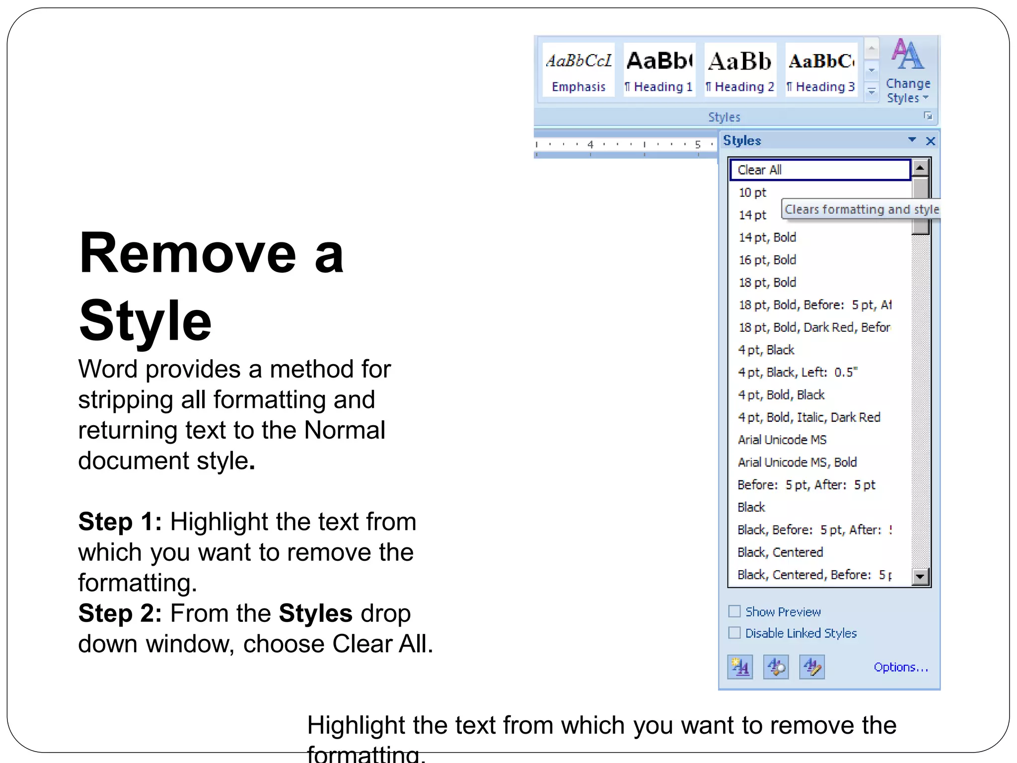 Remove a
Style
Word provides a method for
stripping all formatting and
returning text to the Normal
document style.
Step 1: Highlight the text from
which you want to remove the
formatting.
Step 2: From the Styles drop
down window, choose Clear All.
Highlight the text from which you want to remove the
 