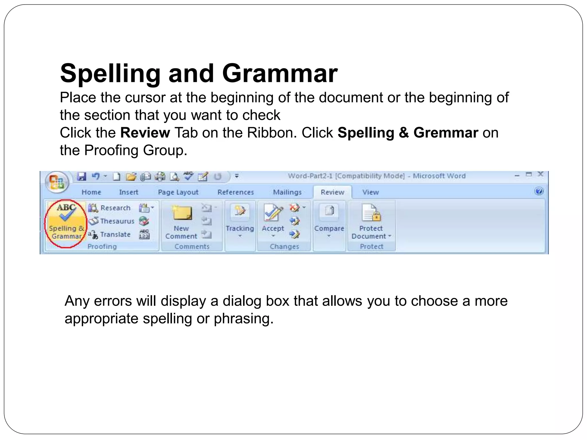Spelling and Grammar
Place the cursor at the beginning of the document or the beginning of
the section that you want to check
Click the Review Tab on the Ribbon. Click Spelling & Gremmar on
the Proofing Group.
Any errors will display a dialog box that allows you to choose a more
appropriate spelling or phrasing.
 