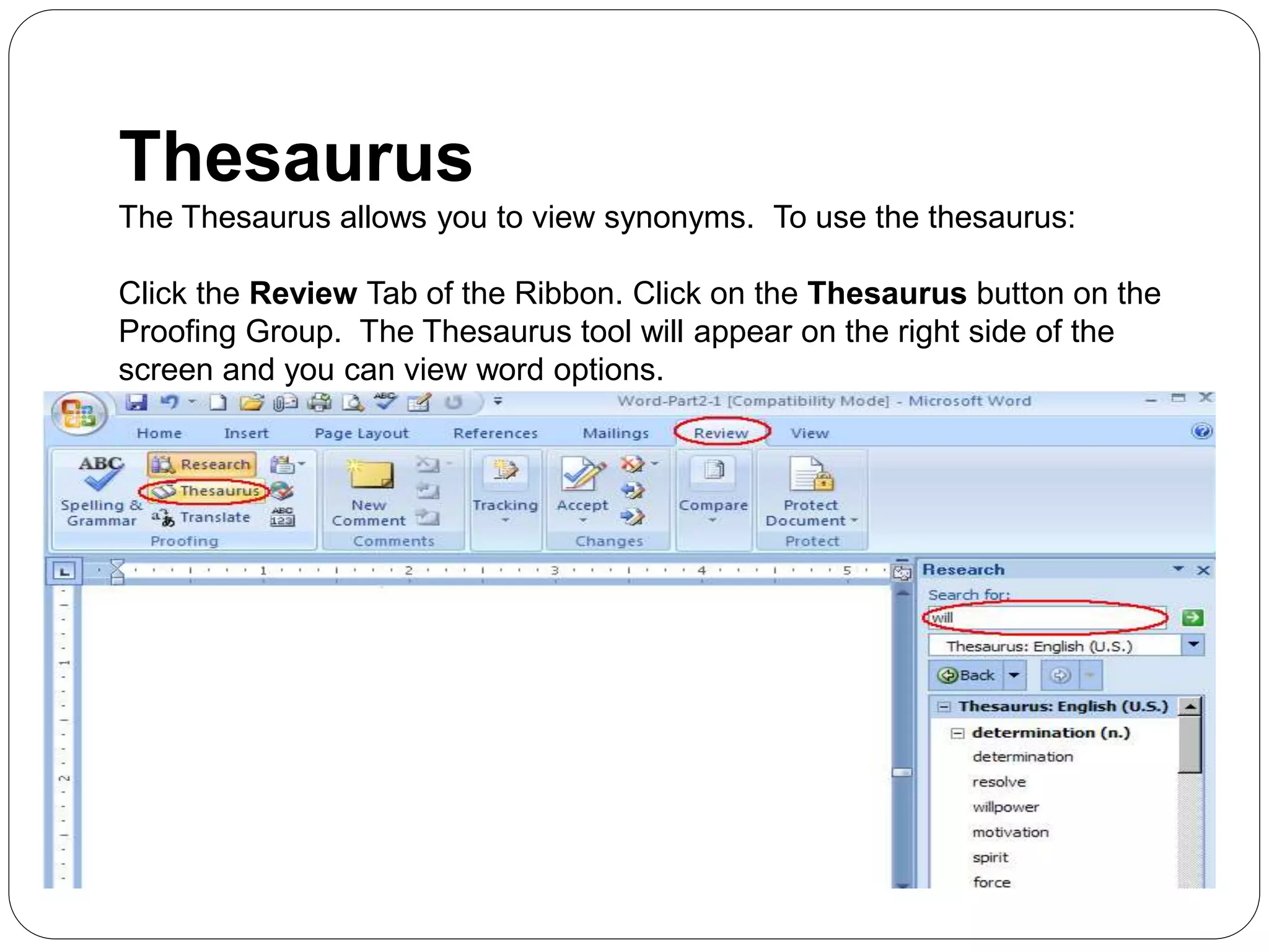 Thesaurus
The Thesaurus allows you to view synonyms. To use the thesaurus:
Click the Review Tab of the Ribbon. Click on the Thesaurus button on the
Proofing Group. The Thesaurus tool will appear on the right side of the
screen and you can view word options.
 