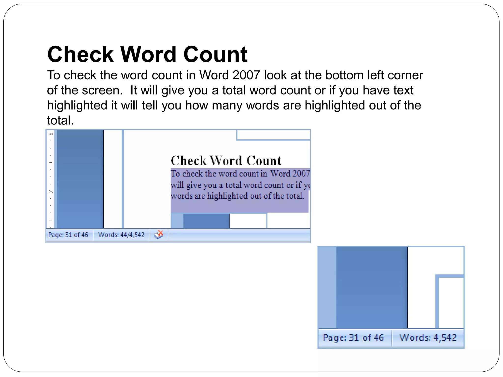 Check Word Count
To check the word count in Word 2007 look at the bottom left corner
of the screen. It will give you a total word count or if you have text
highlighted it will tell you how many words are highlighted out of the
total.
 