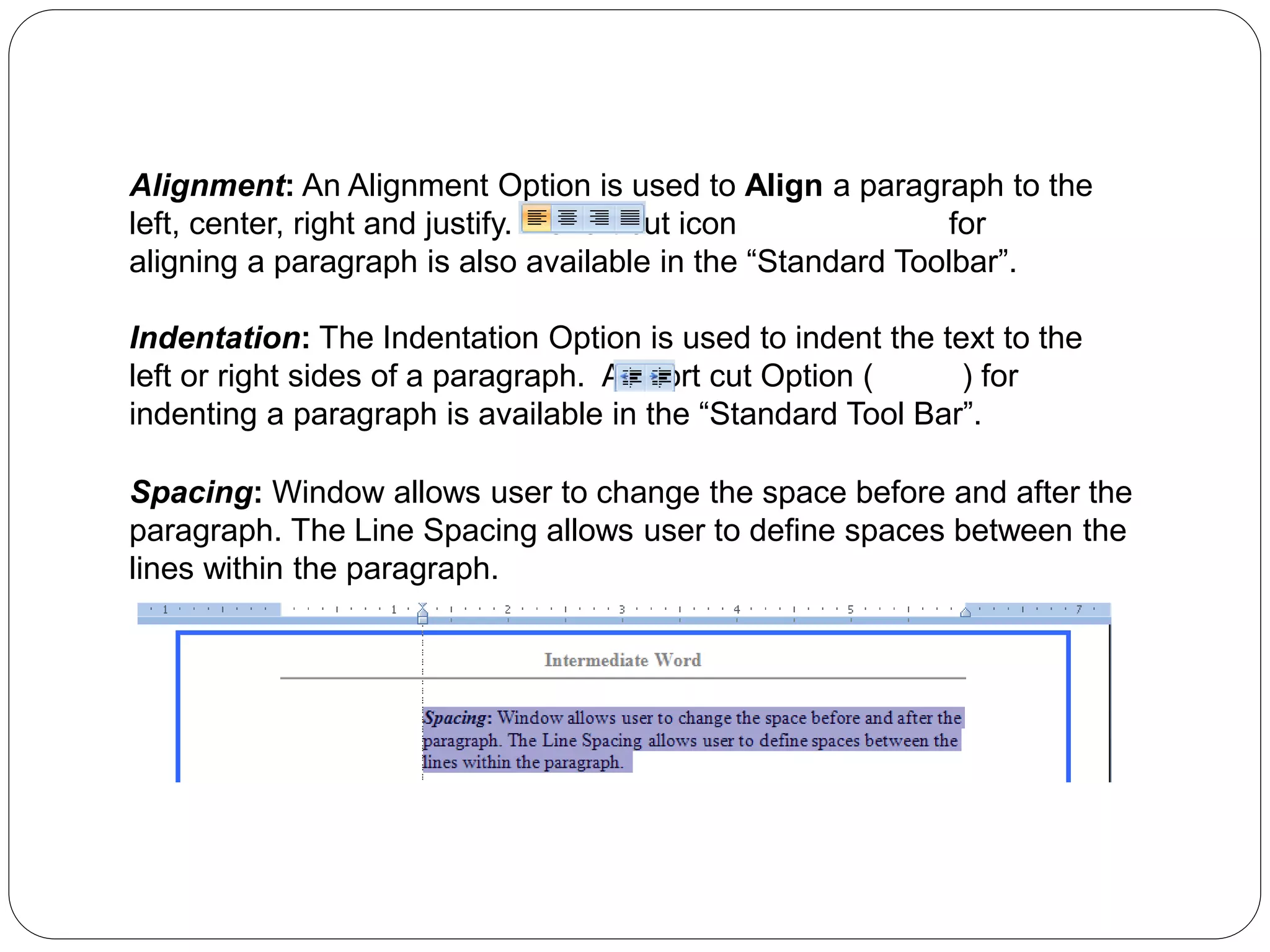 Alignment: An Alignment Option is used to Align a paragraph to the
left, center, right and justify. A short cut icon for
aligning a paragraph is also available in the “Standard Toolbar”.
Indentation: The Indentation Option is used to indent the text to the
left or right sides of a paragraph. A short cut Option ( ) for
indenting a paragraph is available in the “Standard Tool Bar”.
Spacing: Window allows user to change the space before and after the
paragraph. The Line Spacing allows user to define spaces between the
lines within the paragraph.
 