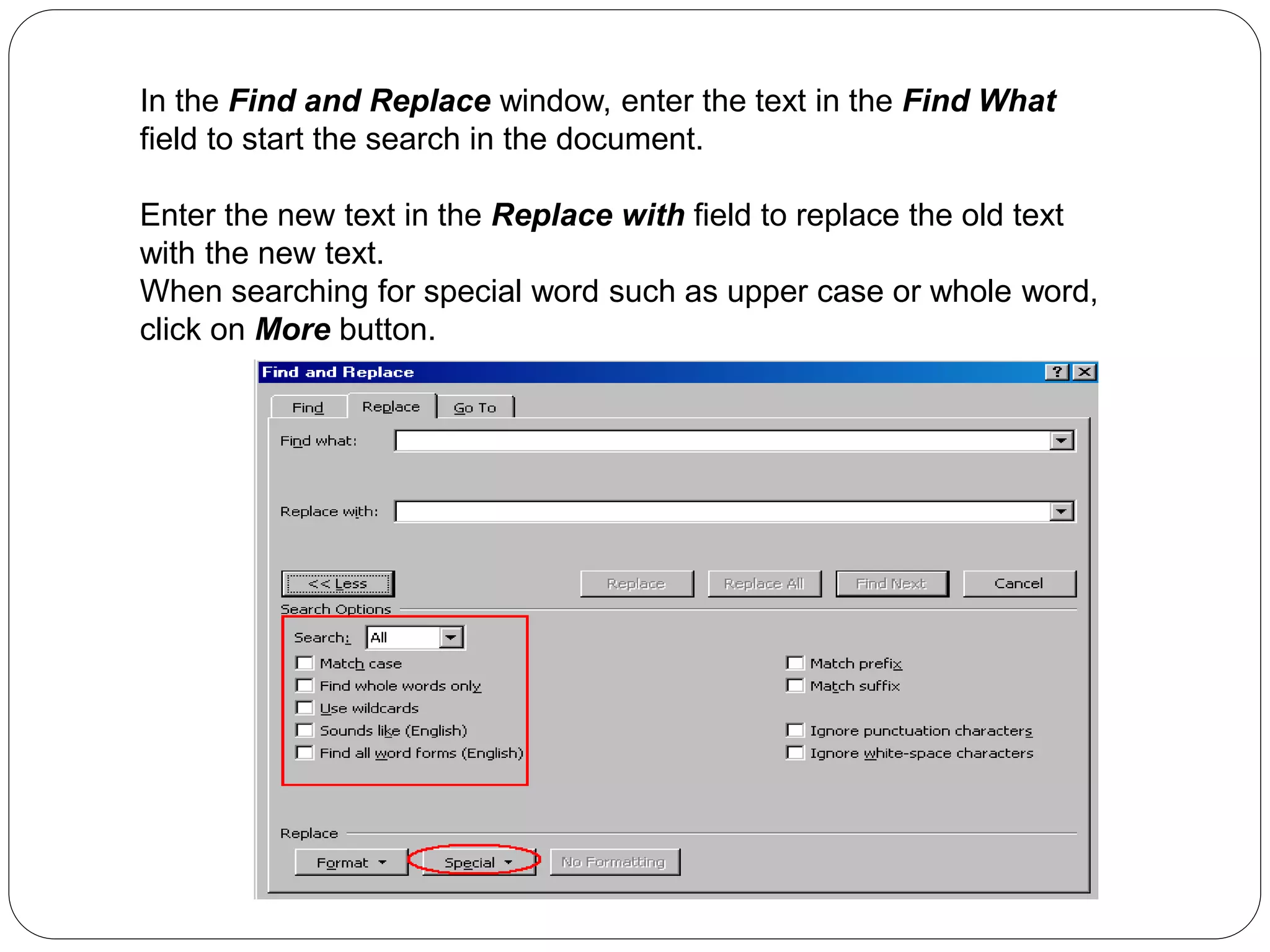 In the Find and Replace window, enter the text in the Find What
field to start the search in the document.
Enter the new text in the Replace with field to replace the old text
with the new text.
When searching for special word such as upper case or whole word,
click on More button.
 