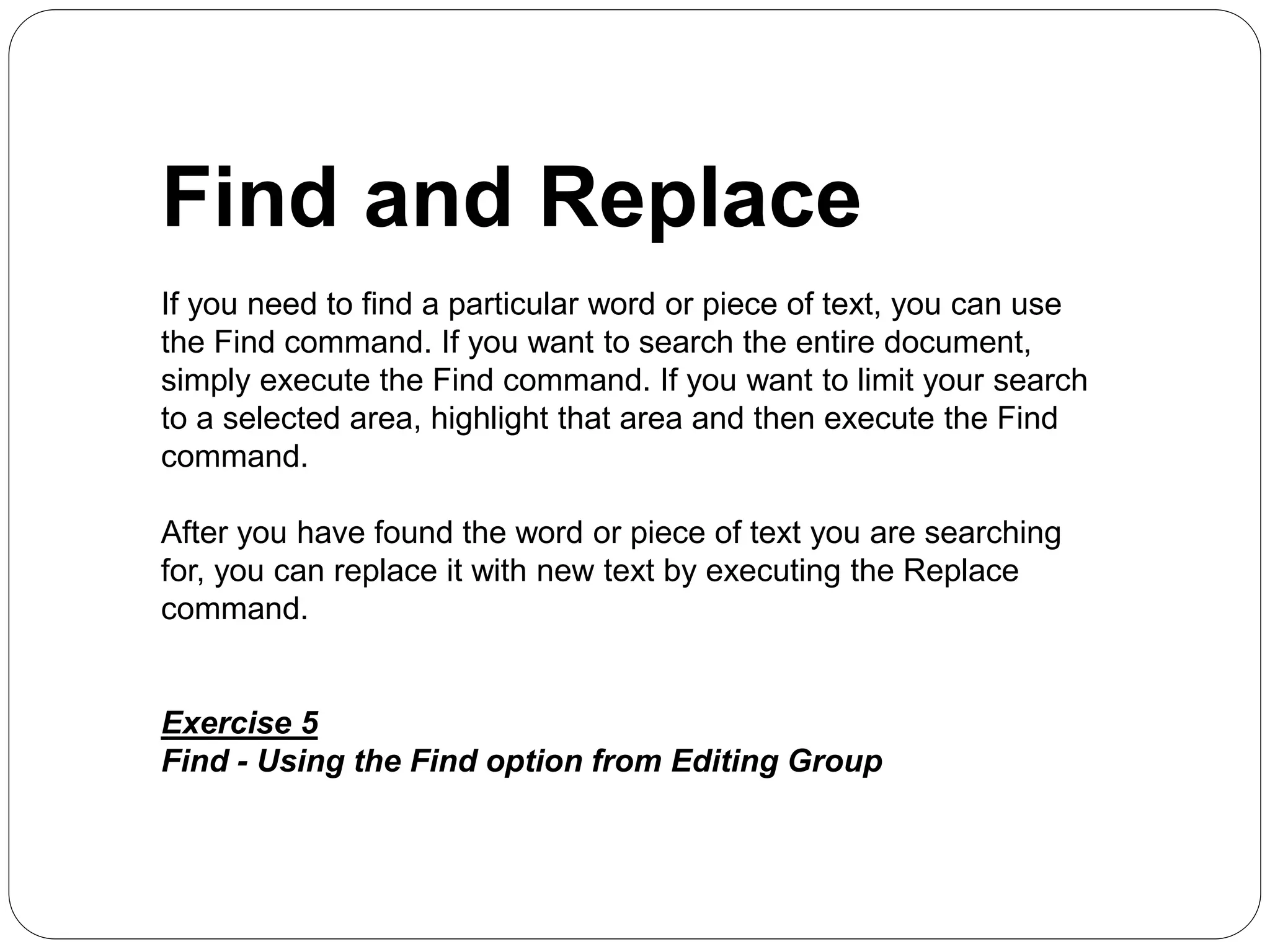 Find and Replace
If you need to find a particular word or piece of text, you can use
the Find command. If you want to search the entire document,
simply execute the Find command. If you want to limit your search
to a selected area, highlight that area and then execute the Find
command.
After you have found the word or piece of text you are searching
for, you can replace it with new text by executing the Replace
command.
Exercise 5
Find - Using the Find option from Editing Group
 