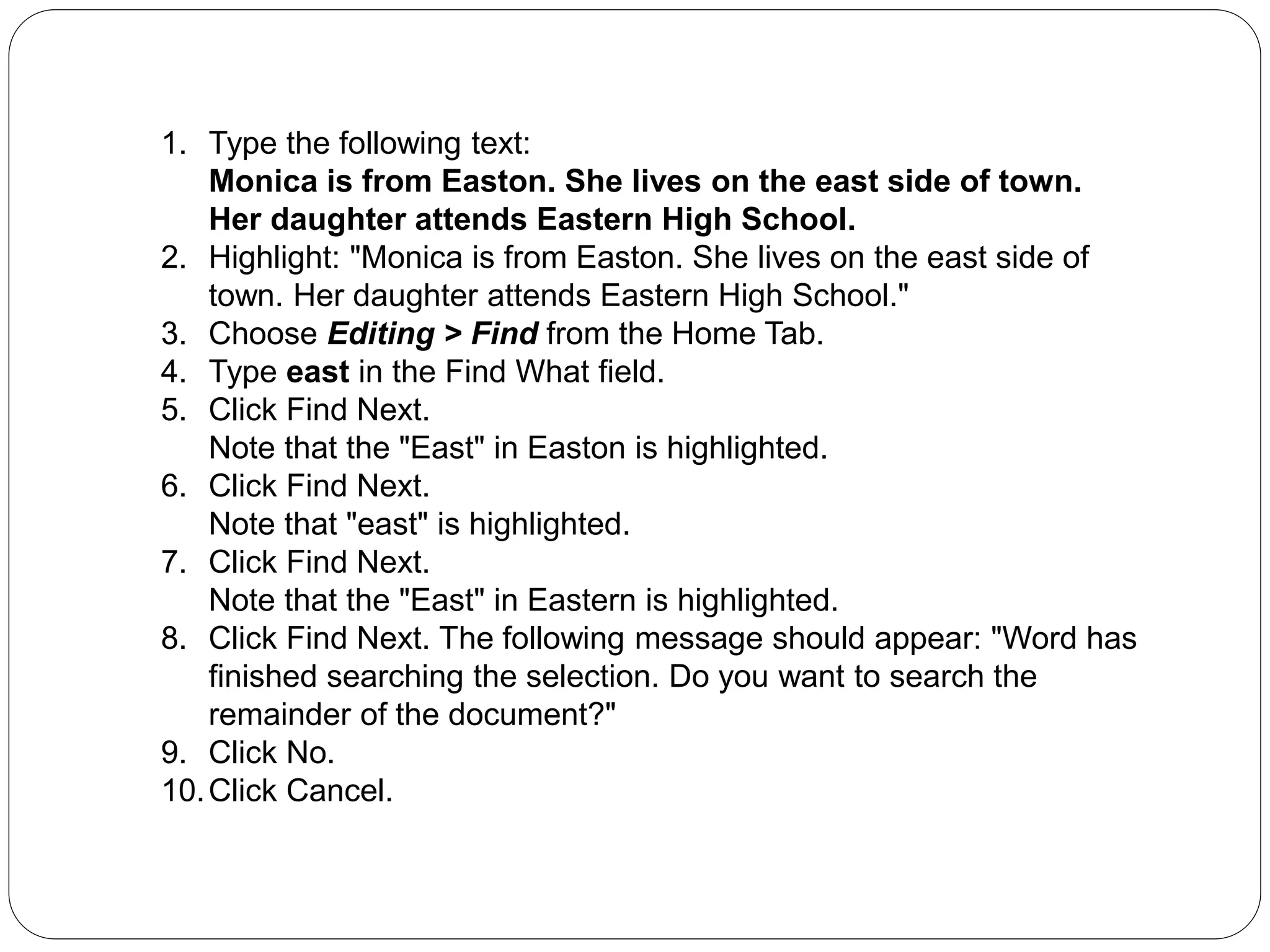 1. Type the following text:
Monica is from Easton. She lives on the east side of town.
Her daughter attends Eastern High School.
2. Highlight: "Monica is from Easton. She lives on the east side of
town. Her daughter attends Eastern High School."
3. Choose Editing > Find from the Home Tab.
4. Type east in the Find What field.
5. Click Find Next.
Note that the "East" in Easton is highlighted.
6. Click Find Next.
Note that "east" is highlighted.
7. Click Find Next.
Note that the "East" in Eastern is highlighted.
8. Click Find Next. The following message should appear: "Word has
finished searching the selection. Do you want to search the
remainder of the document?"
9. Click No.
10.Click Cancel.
 