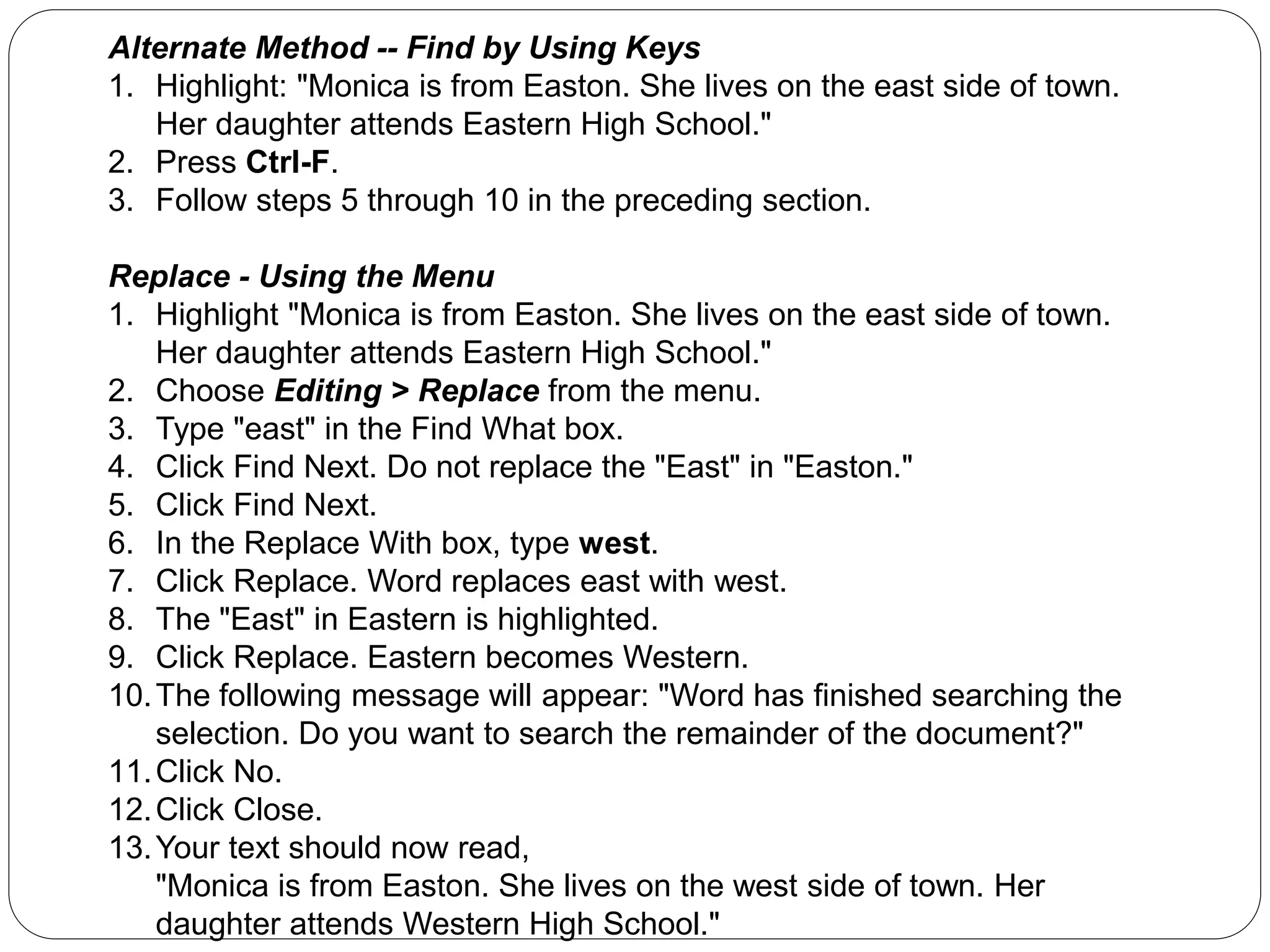 Alternate Method -- Find by Using Keys
1. Highlight: "Monica is from Easton. She lives on the east side of town.
Her daughter attends Eastern High School."
2. Press Ctrl-F.
3. Follow steps 5 through 10 in the preceding section.
Replace - Using the Menu
1. Highlight "Monica is from Easton. She lives on the east side of town.
Her daughter attends Eastern High School."
2. Choose Editing > Replace from the menu.
3. Type "east" in the Find What box.
4. Click Find Next. Do not replace the "East" in "Easton."
5. Click Find Next.
6. In the Replace With box, type west.
7. Click Replace. Word replaces east with west.
8. The "East" in Eastern is highlighted.
9. Click Replace. Eastern becomes Western.
10.The following message will appear: "Word has finished searching the
selection. Do you want to search the remainder of the document?"
11.Click No.
12.Click Close.
13.Your text should now read,
"Monica is from Easton. She lives on the west side of town. Her
daughter attends Western High School."
 