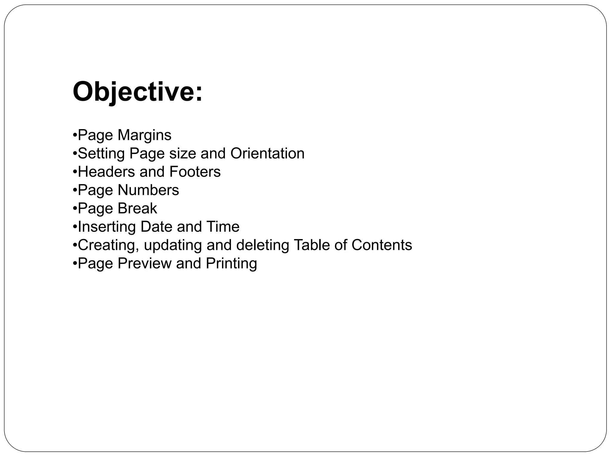 Objective:
•Page Margins
•Setting Page size and Orientation
•Headers and Footers
•Page Numbers
•Page Break
•Inserting Date and Time
•Creating, updating and deleting Table of Contents
•Page Preview and Printing
 