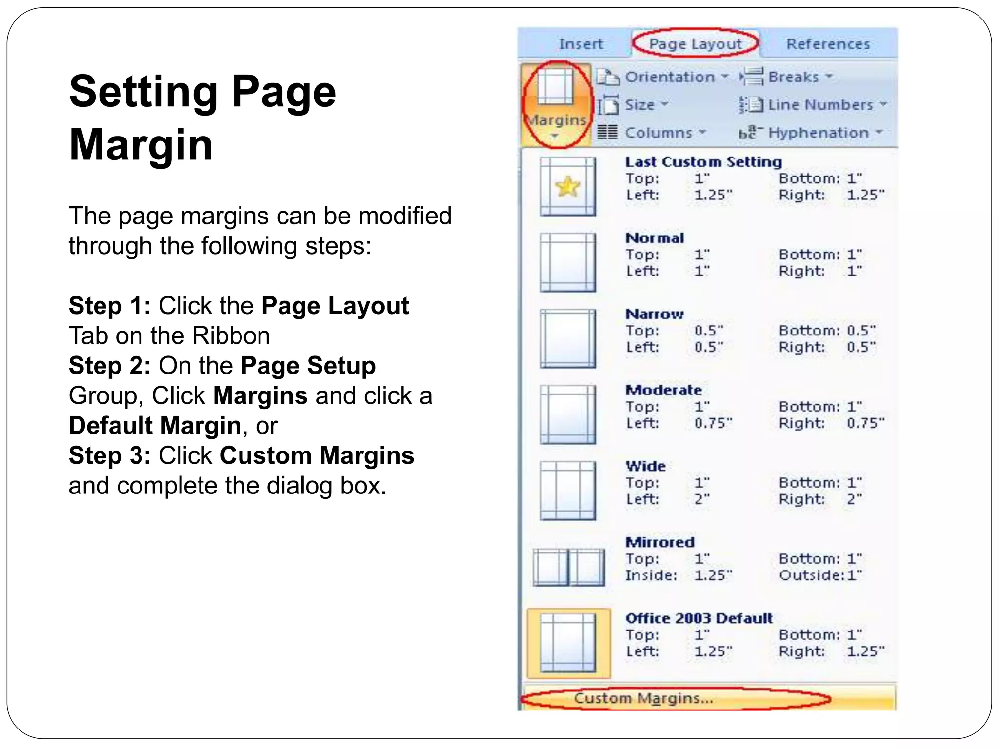 Setting Page
Margin
The page margins can be modified
through the following steps:
Step 1: Click the Page Layout
Tab on the Ribbon
Step 2: On the Page Setup
Group, Click Margins and click a
Default Margin, or
Step 3: Click Custom Margins
and complete the dialog box.
 