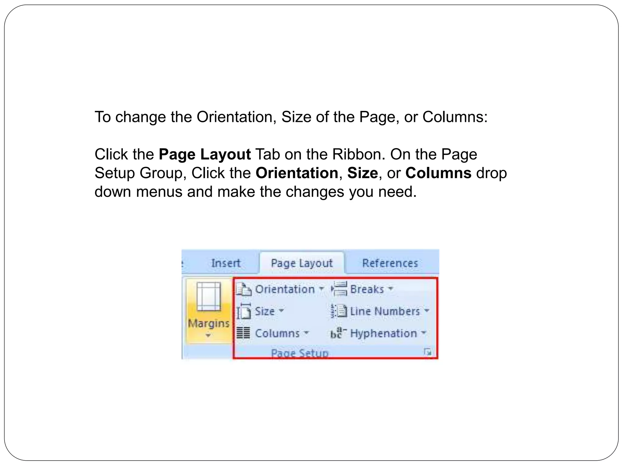 To change the Orientation, Size of the Page, or Columns:
Click the Page Layout Tab on the Ribbon. On the Page
Setup Group, Click the Orientation, Size, or Columns drop
down menus and make the changes you need.
 