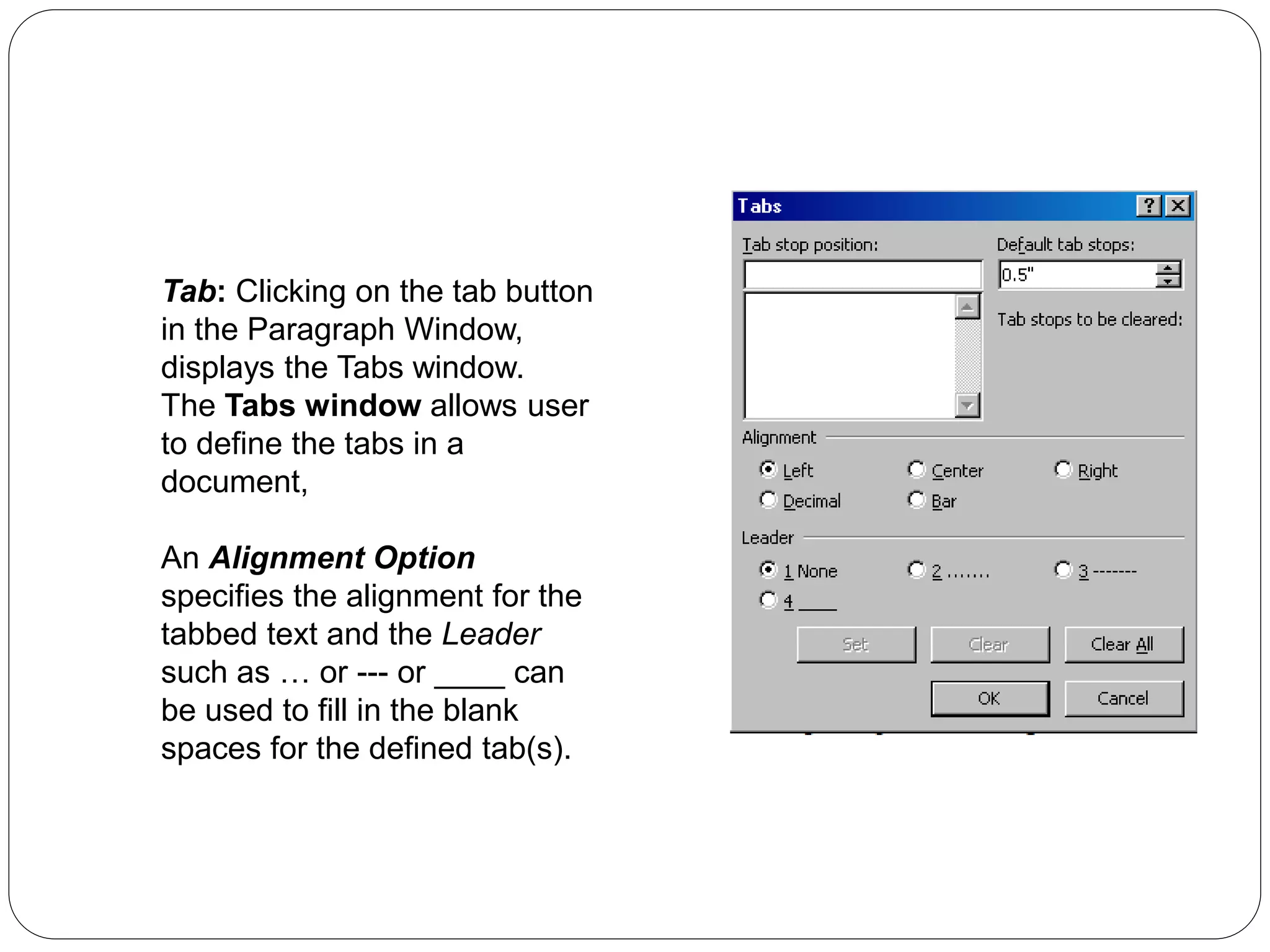 Tab: Clicking on the tab button
in the Paragraph Window,
displays the Tabs window.
The Tabs window allows user
to define the tabs in a
document,
An Alignment Option
specifies the alignment for the
tabbed text and the Leader
such as … or --- or ____ can
be used to fill in the blank
spaces for the defined tab(s).
 