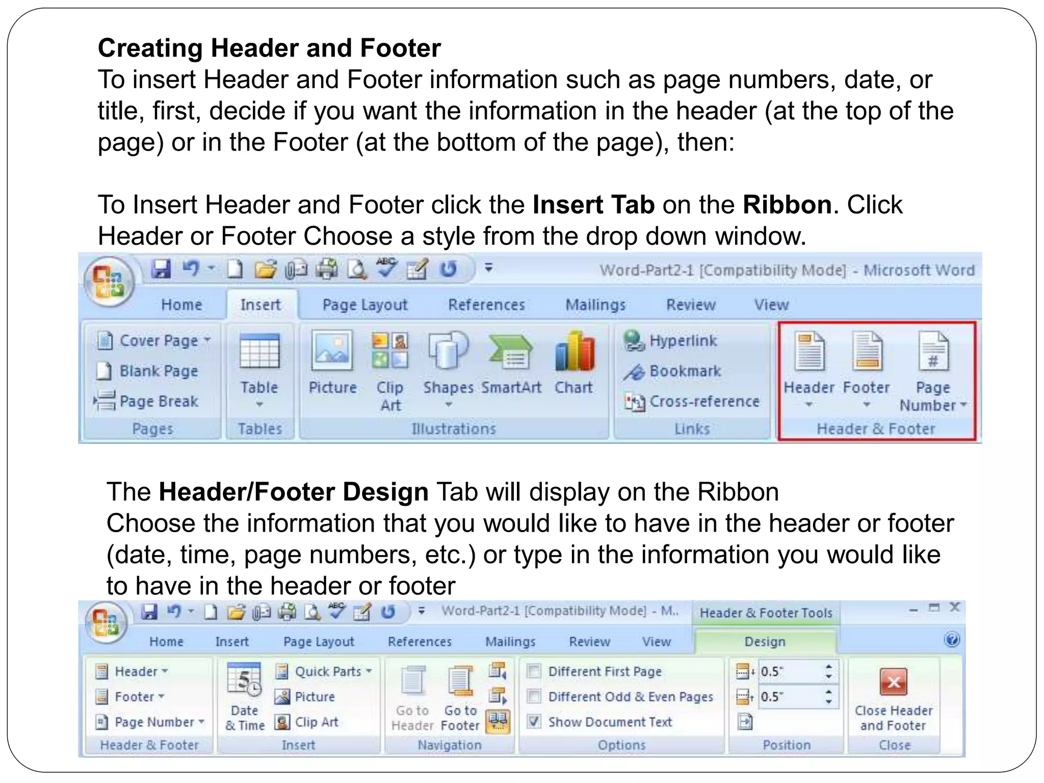 Creating Header and Footer
To insert Header and Footer information such as page numbers, date, or
title, first, decide if you want the information in the header (at the top of the
page) or in the Footer (at the bottom of the page), then:
To Insert Header and Footer click the Insert Tab on the Ribbon. Click
Header or Footer Choose a style from the drop down window.
The Header/Footer Design Tab will display on the Ribbon
Choose the information that you would like to have in the header or footer
(date, time, page numbers, etc.) or type in the information you would like
to have in the header or footer
 