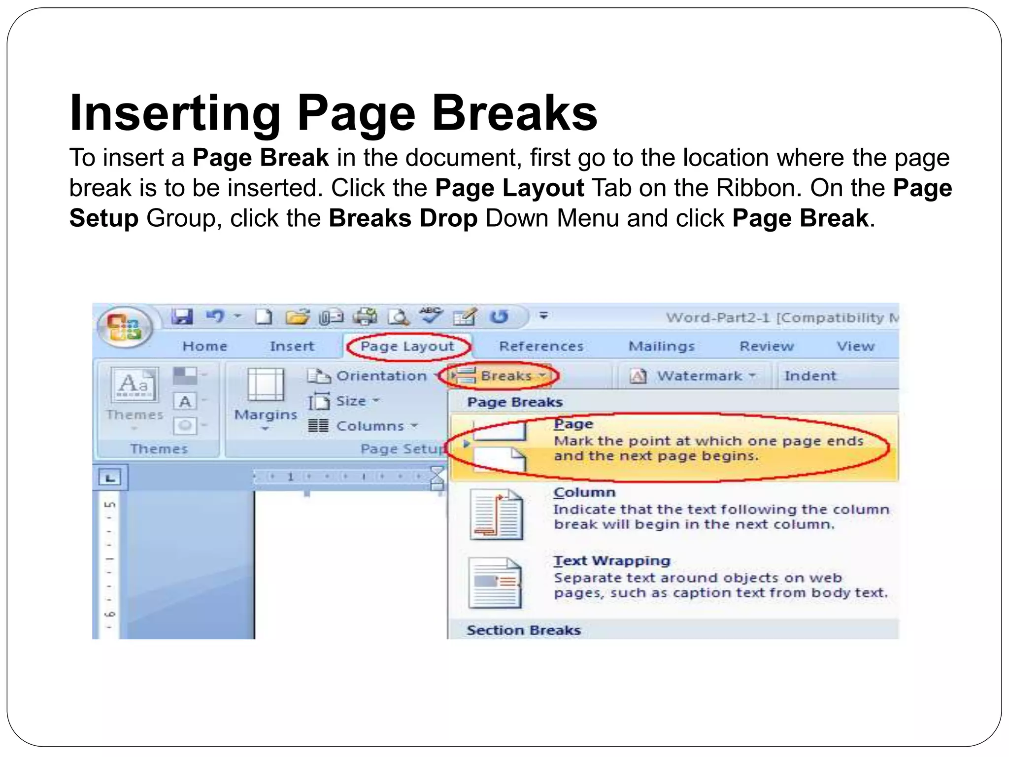 Inserting Page Breaks
To insert a Page Break in the document, first go to the location where the page
break is to be inserted. Click the Page Layout Tab on the Ribbon. On the Page
Setup Group, click the Breaks Drop Down Menu and click Page Break.
 