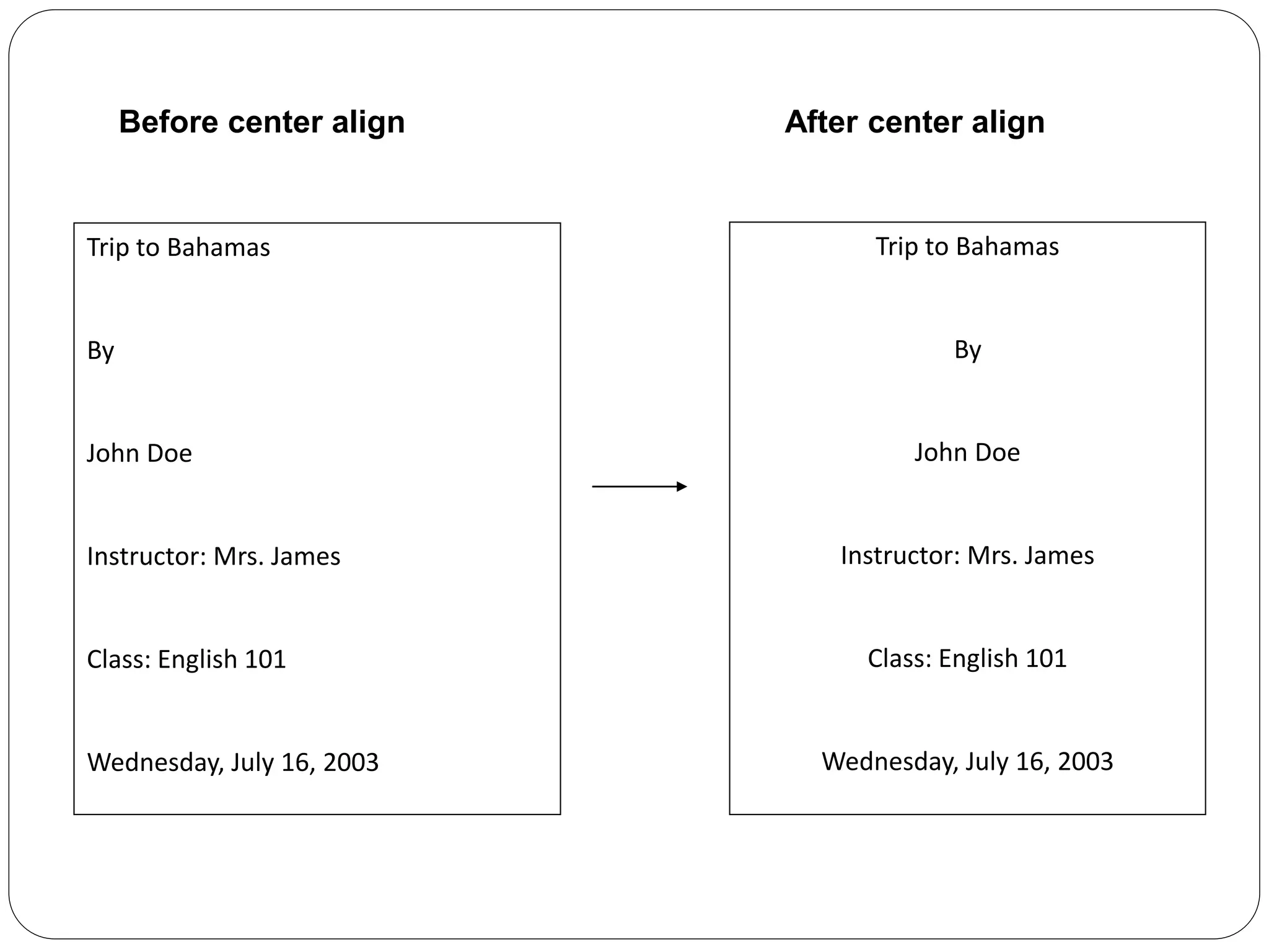 Before center align After center align
Trip to Bahamas
By
John Doe
Instructor: Mrs. James
Class: English 101
Wednesday, July 16, 2003
Trip to Bahamas
By
John Doe
Instructor: Mrs. James
Class: English 101
Wednesday, July 16, 2003
 