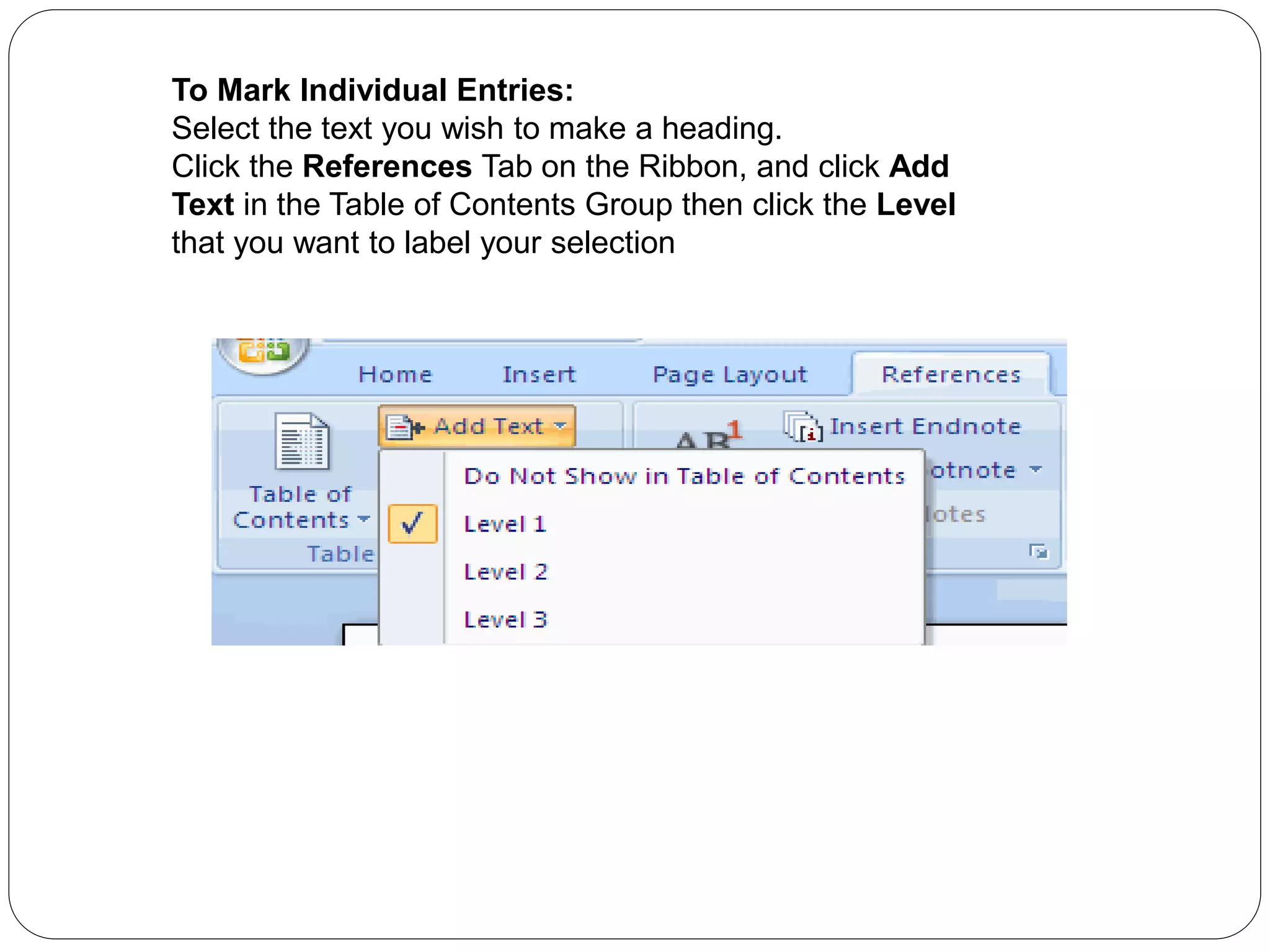 To Mark Individual Entries:
Select the text you wish to make a heading.
Click the References Tab on the Ribbon, and click Add
Text in the Table of Contents Group then click the Level
that you want to label your selection
 
