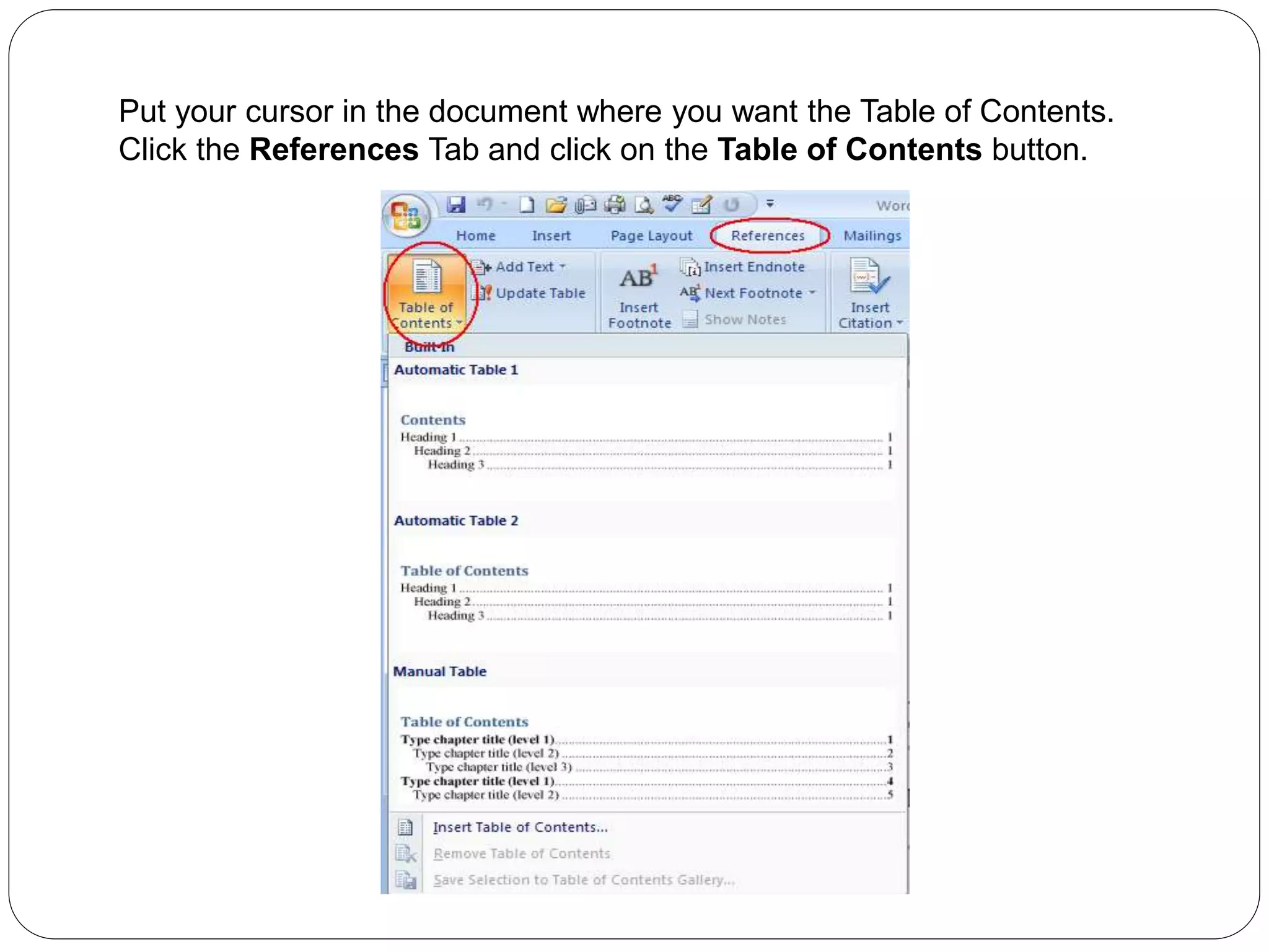 Put your cursor in the document where you want the Table of Contents.
Click the References Tab and click on the Table of Contents button.
 
