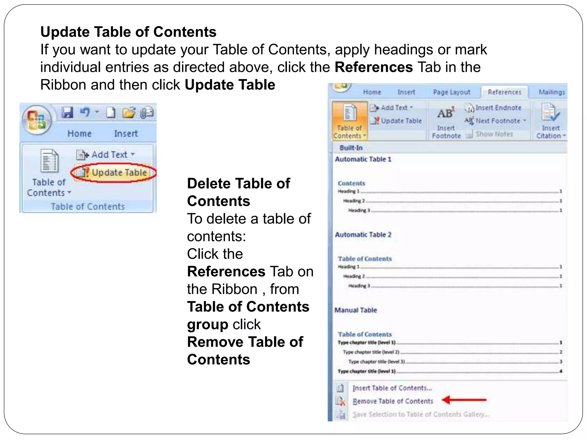 Update Table of Contents
If you want to update your Table of Contents, apply headings or mark
individual entries as directed above, click the References Tab in the
Ribbon and then click Update Table
Delete Table of
Contents
To delete a table of
contents:
Click the
References Tab on
the Ribbon , from
Table of Contents
group click
Remove Table of
Contents
 