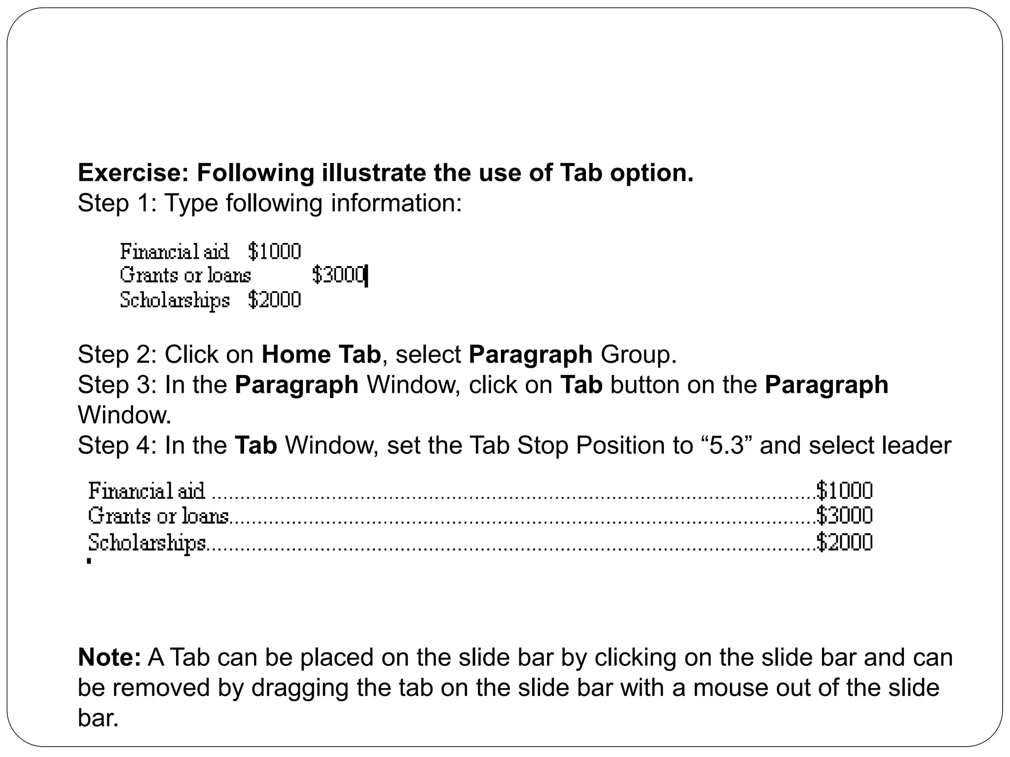 Exercise: Following illustrate the use of Tab option.
Step 1: Type following information:
Step 2: Click on Home Tab, select Paragraph Group.
Step 3: In the Paragraph Window, click on Tab button on the Paragraph
Window.
Step 4: In the Tab Window, set the Tab Stop Position to “5.3” and select leader
“…”.Click OK.
Step 5: Type the following information using <tab> before the ‘$’ sign.
Note: A Tab can be placed on the slide bar by clicking on the slide bar and can
be removed by dragging the tab on the slide bar with a mouse out of the slide
bar.
 
