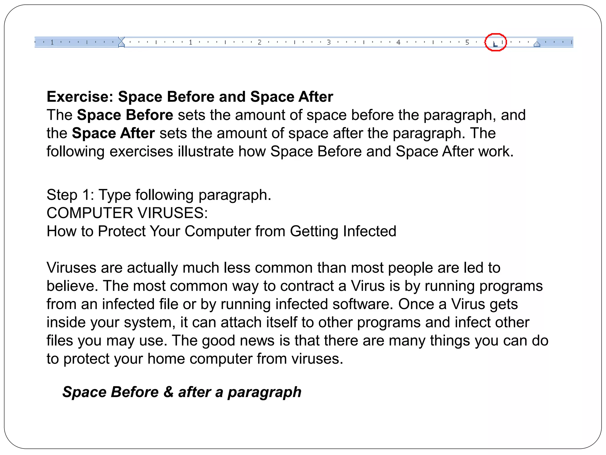 Exercise: Space Before and Space After
The Space Before sets the amount of space before the paragraph, and
the Space After sets the amount of space after the paragraph. The
following exercises illustrate how Space Before and Space After work.
Step 1: Type following paragraph.
COMPUTER VIRUSES:
How to Protect Your Computer from Getting Infected
Viruses are actually much less common than most people are led to
believe. The most common way to contract a Virus is by running programs
from an infected file or by running infected software. Once a Virus gets
inside your system, it can attach itself to other programs and infect other
files you may use. The good news is that there are many things you can do
to protect your home computer from viruses.
Space Before & after a paragraph
 