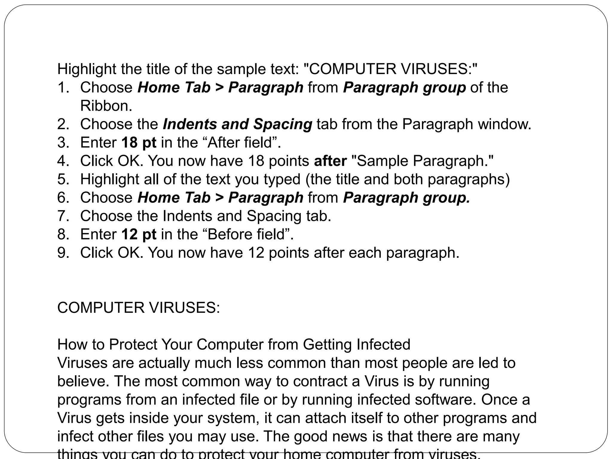 Highlight the title of the sample text: "COMPUTER VIRUSES:"
1. Choose Home Tab > Paragraph from Paragraph group of the
Ribbon.
2. Choose the Indents and Spacing tab from the Paragraph window.
3. Enter 18 pt in the “After field”.
4. Click OK. You now have 18 points after "Sample Paragraph."
5. Highlight all of the text you typed (the title and both paragraphs)
6. Choose Home Tab > Paragraph from Paragraph group.
7. Choose the Indents and Spacing tab.
8. Enter 12 pt in the “Before field”.
9. Click OK. You now have 12 points after each paragraph.
COMPUTER VIRUSES:
How to Protect Your Computer from Getting Infected
Viruses are actually much less common than most people are led to
believe. The most common way to contract a Virus is by running
programs from an infected file or by running infected software. Once a
Virus gets inside your system, it can attach itself to other programs and
infect other files you may use. The good news is that there are many
 