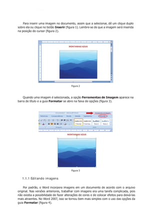Para inserir uma imagem no documento, assim que a selecionar, dê um clique duplo
sobre ela ou clique no botão Inserir (ﬁgura 1). Lembre-se de que a imagem será inserida
na posição do cursor (ﬁgura 2).
Figura 2
Quando uma imagem é selecionada, a opção Ferramentas de Imagem aparece na
barra de título e a guia Formatar se abre na faixa de opções (ﬁgura 3).
Figura 3
1.1.1 Editando imagens
Por padrão, o Word incorpora imagens em um documento de acordo com o arquivo
original. Nas versões anteriores, trabalhar com imagens era uma tarefa complicada, pois
não existia a possibilidade de fazer alterações de cores e de colocar efeitos para deixá-las
mais atraentes. No Word 2007, isso se tornou bem mais simples com o uso das opções da
guia Formatar (ﬁgura 4).
 