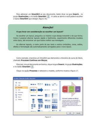Para adicionar um SmartArt ao seu documento, basta clicar na guia Inserir, no
grupo Ilustrações, e no botão SmartArt . A caixa se abrirá e você poderá escolher
o layout SmartArt que desejar (ﬁgura 16).
Atenção!
O que levar em consideração ao escolher um layout?
Ao escolher um layout, pergunte a si mesmo o que deseja transmitir e de que forma.
Como é possível alternar layouts rápida e facilmente, experimente diferentes modelos
entre tipos, até encontrar um que ilustre melhor sua mensagem.
Ao alternar layouts, a maior parte de seu texto e outros conteúdos, cores, estilos,
efeitos e formatação são automaticamente carregados para o novo layout.
Como exemplo, criaremos um SmartArt que demonstra o itinerário do curso de Word,
chamado Processo Contínuo em Blocos.
Paraisso, crie um documento em branco, clique na guia Inserir, no grupo Ilustrações,
e no botão SmartArt .
Clique na opção Processo e selecione o modelo, conforme mostra a ﬁgura 17.
Figura 17
 