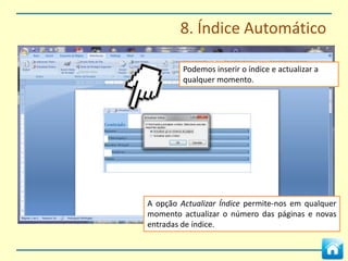 8. Índice Automático



O Word permite criar índices de forma automática.



No separador Referências temos de indicar as
palavras que indicam os capítulos e sub-capítulos a
inserir no índice.



Selecciona-se a palavra e em Adicionar Índice
escolhe-se qual o nível pretendido.
 
