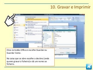 10. Gravar e Imprimir




Clica no botão Office e escolhe Guardar ou
Guardar Como.

Na caixa que se abre escolhe o destino (onde
queres gravar o ficheiro) e dá um nome ao
ficheiro.
 