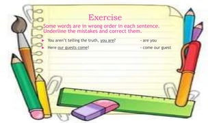 Exercise
 You aren’t telling the truth, you are? - are you
 Here our guests come! - come our guest
Some words are in wrong order in each sentence.
Underline the mistakes and correct them.
 