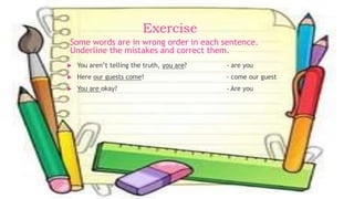 Exercise
 You aren’t telling the truth, you are? - are you
 Here our guests come! - come our guest
 You are okay? - Are you
Some words are in wrong order in each sentence.
Underline the mistakes and correct them.
 