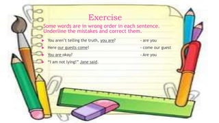 Exercise
 You aren’t telling the truth, you are? - are you
 Here our guests come! - come our guest
 You are okay? - Are you
 “I am not lying!” Jane said.
Some words are in wrong order in each sentence.
Underline the mistakes and correct them.
 