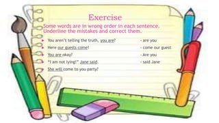Exercise
 You aren’t telling the truth, you are? - are you
 Here our guests come! - come our guest
 You are okay? - Are you
 “I am not lying!” Jane said. - said Jane
 She will come to you party?
Some words are in wrong order in each sentence.
Underline the mistakes and correct them.
 