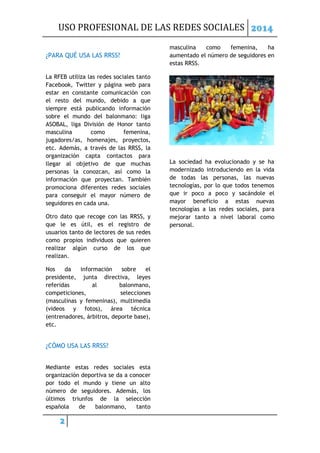 USO PROFESIONAL DE LAS REDES SOCIALES 2014
2
¿PARA QUÉ USA LAS RRSS?
La RFEB utiliza las redes sociales tanto
Facebook, Twitter y página web para
estar en constante comunicación con
el resto del mundo, debido a que
siempre está publicando información
sobre el mundo del balonmano: liga
ASOBAL, liga División de Honor tanto
masculina como femenina,
jugadores/as, homenajes, proyectos,
etc. Además, a través de las RRSS, la
organización capta contactos para
llegar al objetivo de que muchas
personas la conozcan, así como la
información que proyectan. También
promociona diferentes redes sociales
para conseguir el mayor número de
seguidores en cada una.
Otro dato que recoge con las RRSS, y
que le es útil, es el registro de
usuarios tanto de lectores de sus redes
como propios individuos que quieren
realizar algún curso de los que
realizan.
Nos da información sobre el
presidente, junta directiva, leyes
referidas al balonmano,
competiciones, selecciones
(masculinas y femeninas), multimedia
(videos y fotos), área técnica
(entrenadores, árbitros, deporte base),
etc.
¿CÓMO USA LAS RRSS?
Mediante estas redes sociales esta
organización deportiva se da a conocer
por todo el mundo y tiene un alto
número de seguidores. Además, los
últimos triunfos de la selección
española de balonmano, tanto
masculina como femenina, ha
aumentado el número de seguidores en
estas RRSS.
La sociedad ha evolucionado y se ha
modernizado introduciendo en la vida
de todas las personas, las nuevas
tecnologías, por lo que todos tenemos
que ir poco a poco y sacándole el
mayor beneficio a estas nuevas
tecnologías a las redes sociales, para
mejorar tanto a nivel laboral como
personal.
 