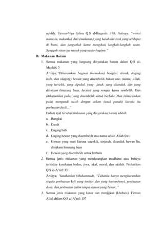 aqidah. Firman-Nya dalam Q.S al-Baqarah: 168. Artinya: “wahai
manusia, makanlah dari (makanan) yang halal dan baik yang terdapat
di bumi, dan janganlah kamu mengikuti langkah-langkah setan.
Sungguh setan itu musuh yang nyata bagimu.”
B. Makanan Haram
1. Semua makanan yang langsung dinyatakan haram dalam Q.S al-
Maidah: 3
Artinya:”Diharamkan bagimu (memakan) bangkai, darah, daging
babi, dan (daging) hewan yang disembelih bukan atas (nama) Allah,
yang tercekik, yang dipukul, yang jatuh, yang ditanduk, dan yang
diterkam binatang buas, kecuali yang sempat kamu sembelih. Dan
(diharamkan pula) yang disembelih untuk berhala. Dan (diharamkan
pula) mengundi nasib dengan azlam (anak panah) karena itu
perbuatan fasik...”
Dalam ayat tersebut makanan yang dinyatakan haram adalah:
a. Bangkai
b. Darah
c. Daging babi
d. Daging hewan yang disembelih atas nama selain Allah Swt.
e. Hewan yang mati karena tercekik, terjatuh, ditanduk hewan lin,
diterkam binatang buas
f. Hewan yang disembelih untuk berhala
2. Semua jenis makanan yang mendatangkan mudharat atau bahaya
terhadap kesehatan badan, jiwa, akal, moral, dan akidah. Perhatikan
Q.S al-A’raf: 33
Artinya: “katakanlah (Muhammad), “Tuhanku hanya mengharamkan
segala perbuatan keji yang terihat dan yang tersembunyi, perbuatan
dosa, dan perbuatan zalim tanpa alasan yang benar..”
3. Semua jenis makanan yang kotor dan menjijkan (khobais). Firman
Allah dalam Q.S al-A’raf: 157
 