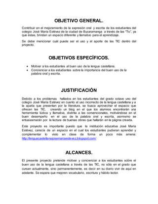 OBJETIVO GENERAL. 
Contribuir en el mejoramiento de la expresión oral y escrita de los estudiantes del 
colegio José María Estévez de la ciudad de Bucaramanga a través de las “Tic”, ya 
que éstas, brindan un espacio diferente y llamativo para el aprendizaje. 
Se debe mencionar cuál puede ser el uso y el aporte de las TIC dentro del 
proyecto. 
OBJETIVOS ESPECÍFICOS. 
 Motivar a los estudiantes al buen uso de la lengua castellana. 
 Concienciar a los estudiantes sobre la importancia del buen uso de la 
palabra oral y escrita. 
JUSTIFICACIÓN 
Debido a los problemas hallados en los estudiantes del grado octavo uno del 
colegio José María Estévez en cuanto al uso incorrecto de la lengua castellana y a 
la apatía que presentan por la literatura, se busca aprovechar el espacio que 
ofrecen las TIC, creando un blog en el que los alumnos encontrarán una 
herramienta lúdica y llamativa, distinta a las convencionales, motivándose en el 
buen desempeño en el uso de la palabra oral y escrita, asimismo se 
entusiasmarán por la lectura de buenas obras que hallarán en la página creada. 
Este proyecto es importante puesto que la institución educativa José María 
Estévez, carecía de un espacio en el cual los estudiantes pudieran aprender y 
complementar lo visto en clase de forma un poco más amena: 
http://lenguacastellanajosemariaestevez.blogspot.com/ 
ALCANCES. 
El presente proyecto pretende motivar y concienciar a los estudiantes sobre el 
buen uso de la lengua castellana a través de las TIC, no sólo en el grado que 
cursan actualmente, sino permanentemente, es decir en su diario vivir de aquí en 
adelante. Se espera que mejoren vocabulario, escritura y hábito lector. 
 