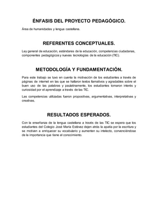 ÉNFASIS DEL PROYECTO PEDAGÓGICO. 
Área de humanidades y lengua castellana. 
REFERENTES CONCEPTUALES. 
Ley general de educación, estándares de la educación, competencias ciudadanas, 
componentes pedagógicos y nuevas tecnologías de la educación (TIC). 
METODOLOGÍA Y FUNDAMENTACIÓN. 
Para este trabajo se tuvo en cuenta la motivación de los estudiantes a través de 
páginas de internet en las que se hallaron textos llamativos y agradables sobre el 
buen uso de las palabras y paulatinamente, los estudiantes tomaron interés y 
curiosidad por el aprendizaje a través de las TIC. 
Las competencias utilizadas fueron propositivas, argumentativas, interpretativas y 
creativas. 
RESULTADOS ESPERADOS. 
Con la enseñanza de la lengua castellana a través de las TIC se espera que los 
estudiantes del Colegio José María Estévez dejen atrás la apatía por la escritura y 
se motiven a enriquecer su vocabulario y aumenten su intelecto, convenciéndose 
de la importancia que tiene el conocimiento. 
 