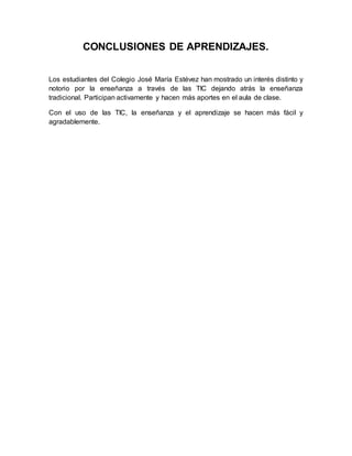 CONCLUSIONES DE APRENDIZAJES. 
Los estudiantes del Colegio José María Estévez han mostrado un interés distinto y 
notorio por la enseñanza a través de las TIC dejando atrás la enseñanza 
tradicional. Participan activamente y hacen más aportes en el aula de clase. 
Con el uso de las TIC, la enseñanza y el aprendizaje se hacen más fácil y 
agradablemente. 
 