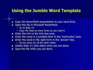Using the Jumble Word Template
 Copy the PowerPoint presentation to your hard drive.
 Open the file in Microsoft PowerPoint.
– Go to Slide #3
– Copy the slide as many times as you need it.
 Enter the hint in the hint text area.
 Enter the word in a jumbled form in the ‘word entry’ area.
 Enter the word in the right form in the ‘answer’ box.
– Do the same for all the other slides.
 Delete Slide #1 (this slide) when you are done.
 Save the file when you are done.
 