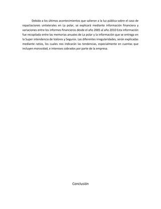 Debido a los últimos acontecimientos que salieron a la luz pública sobre el caso de
repactaciones unilaterales en La polar, se explicará mediante información financiera y
variaciones entre los informes financieros desde el año 2005 al año 2010 Esta información
fue recopilada entre las memorias anuales de La polar y la información que se entrega en
la Super intendencia de Valores y Seguros. Las diferentes irregularidades, serán explicadas
mediante ratios, los cuales nos indicarán las tendencias, especialmente en cuentas que
incluyen morosidad, e intereses cobrados por parte de la empresa.




                                       Conclusión
 