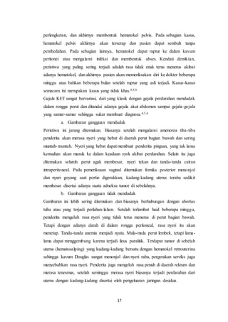 17
perlengketan, dan akhirnya membentuk hematokel pelvis. Pada sebagian kasus,
hematokel pelvis akhirnya akan terserap dan pasien dapat sembuh tanpa
pembedahan. Pada sebagian lainnya, hematokel dapat ruptur ke dalam kavum
peritonei atau mengalami infeksi dan membentuk abses. Kendati demikian,
peristiwa yang paling sering terjadi adalah rasa tidak enak terus menerus akibat
adanya hematokel, dan akhirnya pasien akan memeriksakan diri ke dokter beberapa
minggu atau bahkan beberapa bulan setelah ruptur yang asli terjadi. Kasus-kasus
semacam ini merupakan kasus yang tidak khas.4,5,6
Gejala KET sangat bervariasi, dari yang klasik dengan gejala perdarahan mendadak
dalam rongga perut dan ditandai adanya gejala akut abdomen sampai gejala-gejala
yang samar-samar sehingga sukar membuat diagnosa.4,5,6
a. Gambaran gangguan mendadak
Peristiwa ini jarang ditemukan. Biasanya setelah mengalami amenorea tiba-tiba
penderita akan merasa nyeri yang hebat di daerah perut bagian bawah dan sering
muntah-muntah. Nyeri yang hebat dapat membuat penderita pingsan, yang tak lama
kemudian akan masuk ke dalam keadaan syok akibat perdarahan. Selain itu juga
ditemukan seluruh perut agak membesar, nyeri tekan dan tanda-tanda cairan
intraperitoneal. Pada pemeriksaan vaginal ditemukan forniks posterior menonjol
dan nyeri goyang saat portio digerakkan, kadang-kadang uterus teraba sedikit
membesar disertai adanya suatu adneksa tumor di sebelahnya.
b. Gambaran gangguan tidak mendadak
Gambaran ini lebih sering ditemukan dan biasanya berhubungan dengan abortus
tuba atau yang terjadi perlahan-lahan. Setelah terlambat haid beberapa minggu,
penderita mengeluh rasa nyeri yang tidak terus menerus di perut bagian bawah.
Tetapi dengan adanya darah di dalam rongga peritoneal, rasa nyeri itu akan
menetap. Tanda-tanda anemia menjadi nyata. Mula-mula perut lembek, tetapi lama-
lama dapat menggembung karena terjadi ileus paralitik. Terdapat tumor di sebelah
uterus (hematosalping) yang kadang-kadang bersatu dengan hematokel retrouterina
sehingga kavum Douglas sangat menonjol dan nyeri raba, pergerakan serviks juga
menyebabkan rasa nyeri. Penderita juga mengeluh rasa penuh di daerah rektum dan
merasa tenesmus, setelah seminggu merasa nyeri biasanya terjadi perdarahan dari
uterus dengan kadang-kadang disertai oleh pengeluaran jaringan desidua.
 