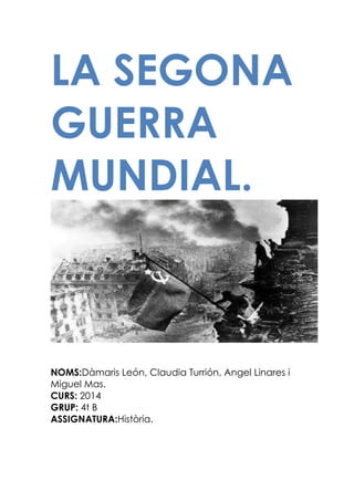 LA SEGONA
GUERRA
MUNDIAL.

NOMS:Dàmaris León, Claudia Turrión, Angel Linares i
Miguel Mas.
CURS: 2014
GRUP: 4t B
ASSIGNATURA:Història.

 