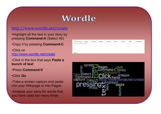 2743200-463550Wordlehttp://www.wordle.net/create 388747068770538862002971800•Highlight all the text in your story by pressing Command-A (Select All)•Copy it by pressing Command-C•Click on http://www.wordle.net/create •Click in the box that says Paste a bunch of text•Press Command-V•Click Go•Take a screen capture and paste into your Wikipage or into Pages•Analyse your story for words that you have used too many times 