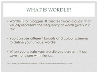 What is wordle?Wordle is for bloggers. It creates “word clouds” that visually represent the frequency or words given in a textYou can use different layouts and colour schemes to define your unique WordleWhen you create your wordle you can print it out, save it or share with friends.http://www.jasonmorrison.net/content/2009/word-clouds-what-are-they-good-for/