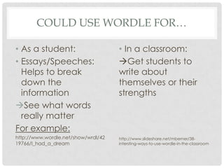 could use wordle for…As a student:Essays/Speeches: Helps to break down the informationSee what words really matterFor example:http://www.wordle.net/show/wrdl/4219766/I_had_a_dreamIn a classroom: Get students to write about themselves or their strengthshttp://www.slideshare.net/mberner/38-intersting-ways-to-use-wordle-in-the-classroom