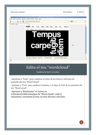;


    Júlia López Saludes                                       IES SantJust   3r ESO D




                          Edita el teu “wordcloud”
                                Cambia la font i el color.


    ·Apretant a “Color” pots cambiar el color de les lletres i del fons de
    pantalla del teu “Word cloud”.
    ·Apretant a “Font” pots cambiar el tamany o el tipus de font de les paraules del
    teu “Word cloud”
    ·Apretant a “Randomize” et surten en
    ordrealeatoridiferentstipus de “Word clouds” amb el
    mateixtext, variantaixí la font, el color del text o del fons.




                                                                                  2     5
 