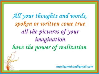 All your thoughts and words,
 spoken or written come true
   all the pictures of your
         imagination
have the power of realization

                 monikamehan@gmail.com
 